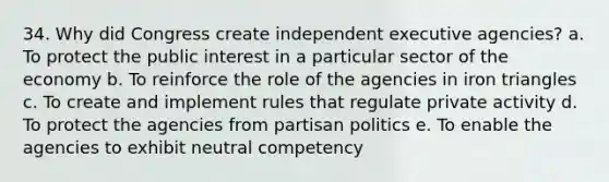 34. ​Why did Congress create independent executive agencies? a. ​To protect the public interest in a particular sector of the economy b. ​To reinforce the role of the agencies in iron triangles c. ​To create and implement rules that regulate private activity d. ​To protect the agencies from partisan politics e. ​To enable the agencies to exhibit neutral competency