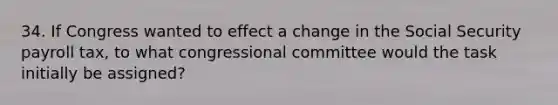 34. If Congress wanted to effect a change in the Social Security payroll tax, to what congressional committee would the task initially be assigned?