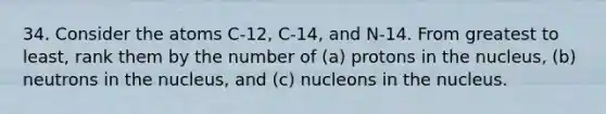 34. Consider the atoms C-12, C-14, and N-14. From greatest to least, rank them by the number of (a) protons in the nucleus, (b) neutrons in the nucleus, and (c) nucleons in the nucleus.