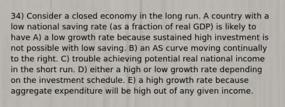 34) Consider a closed economy in the long run. A country with a low national saving rate (as a fraction of real GDP) is likely to have A) a low growth rate because sustained high investment is not possible with low saving. B) an AS curve moving continually to the right. C) trouble achieving potential real national income in the short run. D) either a high or low growth rate depending on the investment schedule. E) a high growth rate because aggregate expenditure will be high out of any given income.