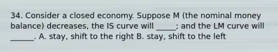 34. Consider a closed economy. Suppose M (the nominal money balance) decreases, the IS curve will _____; and the LM curve will ______. A. stay, shift to the right B. stay, shift to the left