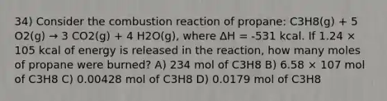 34) Consider the combustion reaction of propane: C3H8(g) + 5 O2(g) → 3 CO2(g) + 4 H2O(g), where ΔH = -531 kcal. If 1.24 × 105 kcal of energy is released in the reaction, how many moles of propane were burned? A) 234 mol of C3H8 B) 6.58 × 107 mol of C3H8 C) 0.00428 mol of C3H8 D) 0.0179 mol of C3H8