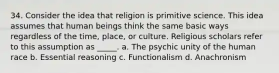 34. Consider the idea that religion is primitive science. This idea assumes that human beings think the same basic ways regardless of the time, place, or culture. Religious scholars refer to this assumption as _____. a. The psychic unity of the human race b. Essential reasoning c. Functionalism d. Anachronism