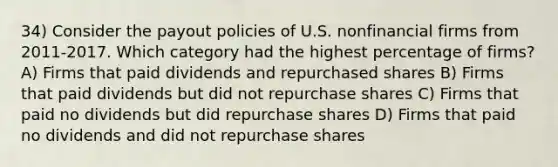 34) Consider the payout policies of U.S. nonfinancial firms from 2011-2017. Which category had the highest percentage of firms? A) Firms that paid dividends and repurchased shares B) Firms that paid dividends but did not repurchase shares C) Firms that paid no dividends but did repurchase shares D) Firms that paid no dividends and did not repurchase shares