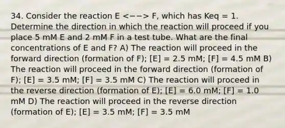 34. Consider the reaction E F, which has Keq = 1. Determine the direction in which the reaction will proceed if you place 5 mM E and 2 mM F in a test tube. What are the final concentrations of E and F? A) The reaction will proceed in the forward direction (formation of F); [E] = 2.5 mM; [F] = 4.5 mM B) The reaction will proceed in the forward direction (formation of F); [E] = 3.5 mM; [F] = 3.5 mM C) The reaction will proceed in the reverse direction (formation of E); [E] = 6.0 mM; [F] = 1.0 mM D) The reaction will proceed in the reverse direction (formation of E); [E] = 3.5 mM; [F] = 3.5 mM