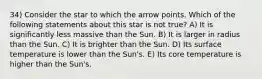 34) Consider the star to which the arrow points. Which of the following statements about this star is not true? A) It is significantly less massive than the Sun. B) It is larger in radius than the Sun. C) It is brighter than the Sun. D) Its surface temperature is lower than the Sun's. E) Its core temperature is higher than the Sun's.