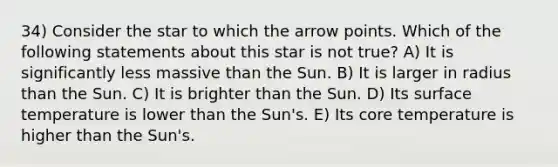 34) Consider the star to which the arrow points. Which of the following statements about this star is not true? A) It is significantly less massive than the Sun. B) It is larger in radius than the Sun. C) It is brighter than the Sun. D) Its surface temperature is lower than the Sun's. E) Its core temperature is higher than the Sun's.