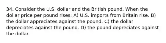 34. Consider the U.S. dollar and the British pound. When the dollar price per pound rises: A) U.S. imports from Britain rise. B) the dollar appreciates against the pound. C) the dollar depreciates against the pound. D) the pound depreciates against the dollar.