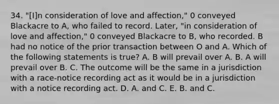 34. "[I]n consideration of love and affection," 0 conveyed Blackacre to A, who failed to record. Later, "in consideration of love and affection," 0 conveyed Blackacre to B, who recorded. B had no notice of the prior transaction between O and A. Which of the following statements is true? A. B will prevail over A. B. A will prevail over B. C. The outcome will be the same in a jurisdiction with a race-notice recording act as it would be in a jurisdiction with a notice recording act. D. A. and C. E. B. and C.