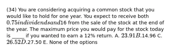 (34) You are considering acquiring a common stock that you would like to hold for one year. You expect to receive both 0.75 in dividends and16 from the sale of the stock at the end of the year. The maximum price you would pay for the stock today is _____ if you wanted to earn a 12% return. A. 23.91 B.14.96 C. 26.52 D.27.50 E. None of the options