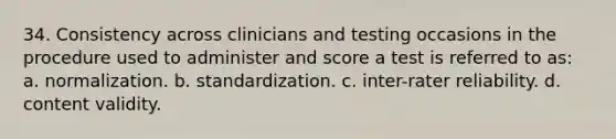 34. Consistency across clinicians and testing occasions in the procedure used to administer and score a test is referred to as: a. normalization. b. standardization. c. inter-rater reliability. d. content validity.