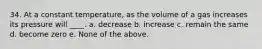 34. At a constant temperature, as the volume of a gas increases its pressure will ____. a. decrease b. increase c. remain the same d. become zero e. None of the above.