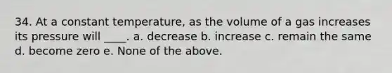 34. At a constant temperature, as the volume of a gas increases its pressure will ____. a. decrease b. increase c. remain the same d. become zero e. None of the above.