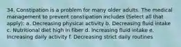 34. Constipation is a problem for many older adults. The medical management to prevent constipation includes (Select all that apply): a. Decreasing physical activity b. Decreasing fluid intake c. Nutritional diet high in fiber d. Increasing fluid intake e. Increasing daily activity f. Decreasing strict daily routines