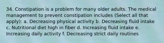 34. Constipation is a problem for many older adults. The medical management to prevent constipation includes (Select all that apply): a. Decreasing physical activity b. Decreasing fluid intake c. Nutritional diet high in fiber d. Increasing fluid intake e. Increasing daily activity f. Decreasing strict daily routines