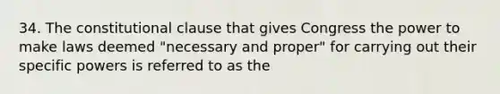 34. The constitutional clause that gives Congress the power to make laws deemed "necessary and proper" for carrying out their specific powers is referred to as the