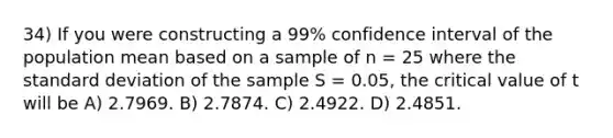 34) If you were constructing a 99% confidence interval of the population mean based on a sample of n = 25 where the <a href='https://www.questionai.com/knowledge/kqGUr1Cldy-standard-deviation' class='anchor-knowledge'>standard deviation</a> of the sample S = 0.05, the critical value of t will be A) 2.7969. B) 2.7874. C) 2.4922. D) 2.4851.