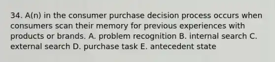 34. A(n) in the consumer purchase decision process occurs when consumers scan their memory for previous experiences with products or brands. A. problem recognition B. internal search C. external search D. purchase task E. antecedent state