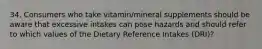 34. Consumers who take vitamin/mineral supplements should be aware that excessive intakes can pose hazards and should refer to which values of the Dietary Reference Intakes (DRI)?