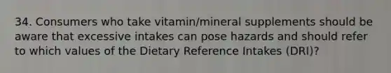 34. Consumers who take vitamin/mineral supplements should be aware that excessive intakes can pose hazards and should refer to which values of the Dietary Reference Intakes (DRI)?