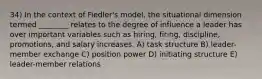 34) In the context of Fiedler's model, the situational dimension termed ________ relates to the degree of influence a leader has over important variables such as hiring, firing, discipline, promotions, and salary increases. A) task structure B) leader-member exchange C) position power D) initiating structure E) leader-member relations