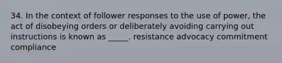 34. In the context of follower responses to the use of power, the act of disobeying orders or deliberately avoiding carrying out instructions is known as _____. resistance advocacy commitment compliance