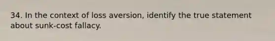 34. In the context of loss aversion, identify the true statement about sunk-cost fallacy.