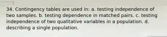 34. Contingency tables are used in: a. testing independence of two samples. b. testing dependence in matched pairs. c. testing independence of two qualitative variables in a population. d. describing a single population.