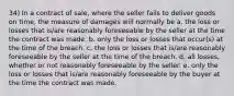 34) In a contract of sale, where the seller fails to deliver goods on time, the measure of damages will normally be a. the loss or losses that is/are reasonably foreseeable by the seller at the time the contract was made. b. only the loss or losses that occur(s) at the time of the breach. c. the loss or losses that is/are reasonably foreseeable by the seller at the time of the breach. d. all losses, whether or not reasonably foreseeable by the seller. e. only the loss or losses that is/are reasonably foreseeable by the buyer at the time the contract was made.