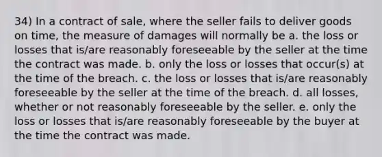 34) In a contract of sale, where the seller fails to deliver goods on time, the measure of damages will normally be a. the loss or losses that is/are reasonably foreseeable by the seller at the time the contract was made. b. only the loss or losses that occur(s) at the time of the breach. c. the loss or losses that is/are reasonably foreseeable by the seller at the time of the breach. d. all losses, whether or not reasonably foreseeable by the seller. e. only the loss or losses that is/are reasonably foreseeable by the buyer at the time the contract was made.