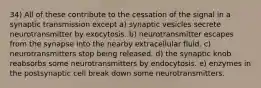 34) All of these contribute to the cessation of the signal in a synaptic transmission except a) synaptic vesicles secrete neurotransmitter by exocytosis. b) neurotransmitter escapes from the synapse into the nearby extracellular fluid. c) neurotransmitters stop being released. d) the synaptic knob reabsorbs some neurotransmitters by endocytosis. e) enzymes in the postsynaptic cell break down some neurotransmitters.