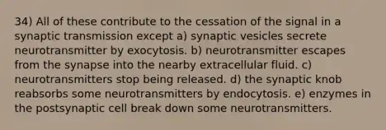 34) All of these contribute to the cessation of the signal in a synaptic transmission except a) synaptic vesicles secrete neurotransmitter by exocytosis. b) neurotransmitter escapes from the synapse into the nearby extracellular fluid. c) neurotransmitters stop being released. d) the synaptic knob reabsorbs some neurotransmitters by endocytosis. e) enzymes in the postsynaptic cell break down some neurotransmitters.