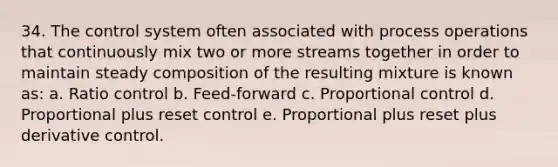 34. The control system often associated with process operations that continuously mix two or more streams together in order to maintain steady composition of the resulting mixture is known as: a. Ratio control b. Feed-forward c. Proportional control d. Proportional plus reset control e. Proportional plus reset plus derivative control.