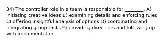 34) The controller role in a team is responsible for ________. A) initiating creative ideas B) examining details and enforcing rules C) offering insightful analysis of options D) coordinating and integrating group tasks E) providing directions and following up with implementation