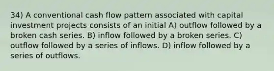 34) A conventional cash flow pattern associated with capital investment projects consists of an initial A) outflow followed by a broken cash series. B) inflow followed by a broken series. C) outflow followed by a series of inflows. D) inflow followed by a series of outflows.