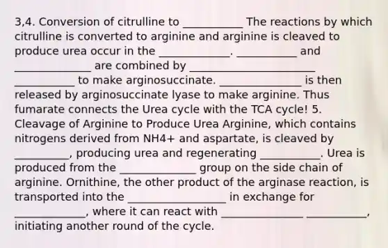 3,4. Conversion of citrulline to ___________ The reactions by which citrulline is converted to arginine and arginine is cleaved to produce urea occur in the _____________. ___________ and ______________ are combined by _______________________ ___________ to make arginosuccinate. _______________ is then released by arginosuccinate lyase to make arginine. Thus fumarate connects the Urea cycle with the TCA cycle! 5. Cleavage of Arginine to Produce Urea Arginine, which contains nitrogens derived from NH4+ and aspartate, is cleaved by __________, producing urea and regenerating ___________. Urea is produced from the ______________ group on the side chain of arginine. Ornithine, the other product of the arginase reaction, is transported into the __________________ in exchange for _____________, where it can react with _______________ ___________, initiating another round of the cycle.