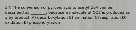 34) The conversion of pyruvic acid to acetyl-CoA can be described as ________, because a molecule of CO2 is produced as a by-product. A) decarboxylation B) amination C) respiration D) oxidation E) phosphorylation