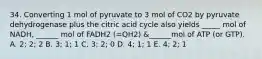 34. Converting 1 mol of pyruvate to 3 mol of CO2 by pyruvate dehydrogenase plus the citric acid cycle also yields _____ mol of NADH, ______ mol of FADH2 (=QH2) &______mol of ATP (or GTP). A. 2; 2; 2 B. 3; 1; 1 C. 3; 2; 0 D. 4; 1; 1 E. 4; 2; 1