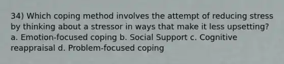 34) Which coping method involves the attempt of reducing stress by thinking about a stressor in ways that make it less upsetting? a. Emotion-focused coping b. Social Support c. Cognitive reappraisal d. Problem-focused coping