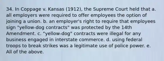 34. In Coppage v. Kansas (1912), the Supreme Court held that a. all employers were required to offer employees the option of joining a union. b. an employer's right to require that employees sign "yellow-dog contracts" was protected by the 14th Amendment. c. "yellow-dog" contracts were illegal for any business engaged in interstate commerce. d. using federal troops to break strikes was a legitimate use of police power. e. All of the above.