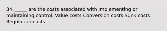 34. _____ are the costs associated with implementing or maintaining control. Value costs Conversion costs Sunk costs Regulation costs