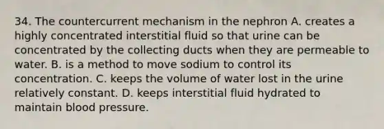 34. The countercurrent mechanism in the nephron A. creates a highly concentrated interstitial fluid so that urine can be concentrated by the collecting ducts when they are permeable to water. B. is a method to move sodium to control its concentration. C. keeps the volume of water lost in the urine relatively constant. D. keeps interstitial fluid hydrated to maintain blood pressure.