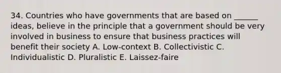 34. Countries who have governments that are based on ______ ideas, believe in the principle that a government should be very involved in business to ensure that business practices will benefit their society A. Low-context B. Collectivistic C. Individualistic D. Pluralistic E. Laissez-faire