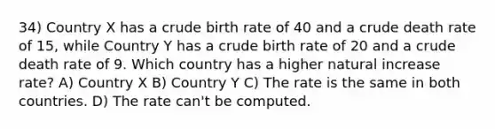 34) Country X has a crude birth rate of 40 and a crude death rate of 15, while Country Y has a crude birth rate of 20 and a crude death rate of 9. Which country has a higher natural increase rate? A) Country X B) Country Y C) The rate is the same in both countries. D) The rate can't be computed.