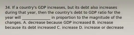 34. If a country's GDP increases, but its debt also increases during that year, then the country's debt to GDP ratio for the year will _______________ in proportion to the magnitude of the changes. A. decrease because GDP increased B. increase because its debt increased C. increase D. increase or decrease