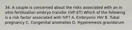 34. A couple is concerned about the risks associated with an in vitro fertilization embryo transfer (IVF-ET).Which of the following is a risk factor associated with IVF? A. Embryonic HIV B. Tubal pregnancy C. Congenital anomalies D. Hyperemesis gravidarum