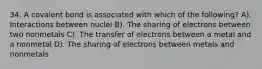 34. A covalent bond is associated with which of the following? A). Interactions between nuclei B). The sharing of electrons between two nonmetals C). The transfer of electrons between a metal and a nonmetal D). The sharing of electrons between metals and nonmetals