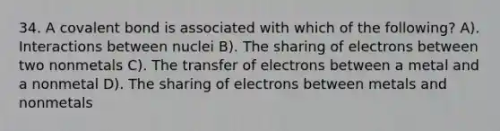 34. A covalent bond is associated with which of the following? A). Interactions between nuclei B). The sharing of electrons between two nonmetals C). The transfer of electrons between a metal and a nonmetal D). The sharing of electrons between metals and nonmetals