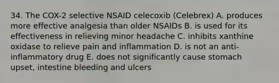 34. The COX-2 selective NSAID celecoxib (Celebrex) A. produces more effective analgesia than older NSAIDs B. is used for its effectiveness in relieving minor headache C. inhibits xanthine oxidase to relieve pain and inflammation D. is not an anti-inflammatory drug E. does not significantly cause stomach upset, intestine bleeding and ulcers