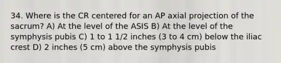 34. Where is the CR centered for an AP axial projection of the sacrum? A) At the level of the ASIS B) At the level of the symphysis pubis C) 1 to 1 1/2 inches (3 to 4 cm) below the iliac crest D) 2 inches (5 cm) above the symphysis pubis